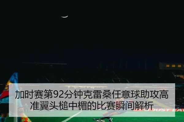 加时赛第92分钟克雷桑任意球助攻高准翼头槌中楣的比赛瞬间解析
